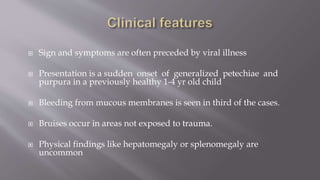  Sign and symptoms are often preceded by viral illness
 Presentation is a sudden onset of generalized petechiae and
purpura in a previously healthy 1-4 yr old child
 Bleeding from mucous membranes is seen in third of the cases.
 Bruises occur in areas not exposed to trauma.
 Physical findings like hepatomegaly or splenomegaly are
uncommon
 