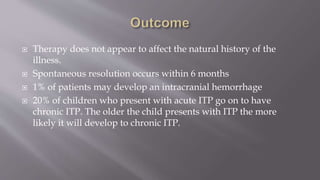  Therapy does not appear to affect the natural history of the
illness.
 Spontaneous resolution occurs within 6 months
 1% of patients may develop an intracranial hemorrhage
 20% of children who present with acute ITP go on to have
chronic ITP. The older the child presents with ITP the more
likely it will develop to chronic ITP.
 