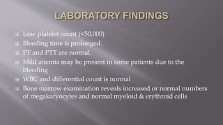  Low platelet count (<50,000)
 Bleeding time is prolonged.
 PT and PTT are normal.
 Mild anemia may be present in some patients due to the
bleeding
 WBC and differential count is normal
 Bone marrow examination reveals increased or normal numbers
of megakaryocytes and normal myeloid & erythroid cells
 