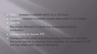  IVIG- increase in platelet within 24 to 48 hours
 Steroids- increase in platelet counts seen within 2 to 3 weeks
 Anti-Rh
 Rituximab (Rituxan)- It slows the antiplatelet antibody
production.
 Splenectomy in chronic ITP
 Romiplostim (N-plate) and eltrombopag (Promacta)- stimulate
the bone marrow to produce more platelets. For treatment of ITP
that has failed other type of treatments.
 