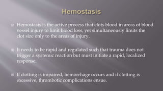  Hemostasis is the active process that clots blood in areas of blood
vessel injury to limit blood loss, yet simultaneously limits the
clot size only to the areas of injury.
 It needs to be rapid and regulated such that trauma does not
trigger a systemic reaction but must initiate a rapid, localized
response.
 If clotting is impaired, hemorrhage occurs and if clotting is
excessive, thrombotic complications ensue.
 