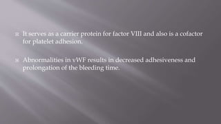  It serves as a carrier protein for factor VIII and also is a cofactor
for platelet adhesion.
 Abnormalities in vWF results in decreased adhesiveness and
prolongation of the bleeding time.
 