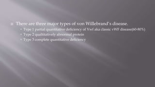  There are three major types of von Willebrand’s disease.
 Type 1 partial quantitative deficiency of Vwf aka classic vWF disease(60-80%)
 Type 2 qualtitatively abnormal protein
 Type 3 complete quantitative deficiency
 