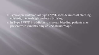  Typical presentations of type 1 VWD include mucosal bleeding,
epistaxis, menorrhagia and easy bruising.
 In Type 3 VWD in addition to mucosal bleeding patients may
present with joint bleeding or CNS hemorrhage.
 