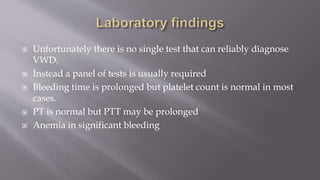 Unfortunately there is no single test that can reliably diagnose
VWD.
 Instead a panel of tests is usually required
 Bleeding time is prolonged but platelet count is normal in most
cases.
 PT is normal but PTT may be prolonged
 Anemia in significant bleeding
 