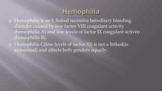  Hemophilia is an X linked recessive hereditary bleeding
disorder caused by low factor VIII coagulant activity
(hemophilia A) and low levels of factor IX coagulant activity
(hemophilia B).
 Hemophilia C(low levels of factor XI) is not x linked(is
autosomal) and affects both genders equally.
 