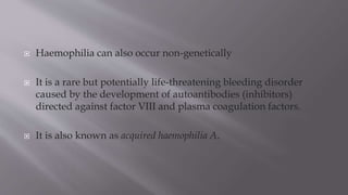  Haemophilia can also occur non-genetically
 It is a rare but potentially life-threatening bleeding disorder
caused by the development of autoantibodies (inhibitors)
directed against factor VIII and plasma coagulation factors.
 It is also known as acquired haemophilia A.
 