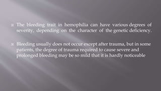  The bleeding trait in hemophilia can have various degrees of
severity, depending on the character of the genetic deficiency.
 Bleeding usually does not occur except after trauma, but in some
patients, the degree of trauma required to cause severe and
prolonged bleeding may be so mild that it is hardly noticeable
 