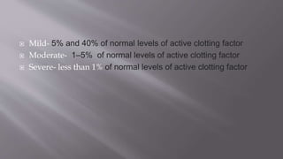  Mild- 5% and 40% of normal levels of active clotting factor
 Moderate- 1–5% of normal levels of active clotting factor
 Severe- less than 1% of normal levels of active clotting factor
 