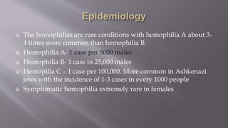  The hemophilias are rare conditions with hemophilia A about 3-
4 times more common than hemophilia B.
 Hemophilia A- 1 case per 5000 males
 Hemophilia B- 1 case in 25,000 males
 Hemopilia C – 1 case per 100,000. More common in Ashkenazi
jews with the incidence of 1-3 cases in every 1000 people
 Symptomatic hemophilia extremely rare in females
 
