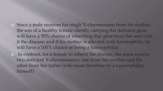  Since a male receives his single X-chromosome from his mother,
the son of a healthy female silently carrying the deficient gene
will have a 50% chance of inheriting that gene from her and with
it the disease; and if his mother is affected with haemophilia, he
will have a 100% chance of being a haemophiliac
 In contrast, for a female to inherit the disease, she must receive
two deficient X-chromosomes, one from her mother and the
other from her father (who must therefore be a haemophiliac
himself)
 