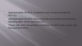  Approximately 50-60% of patients have severe hemophilia
A(<1%)
 Approximately 25-30% have moderate hemophilia and manifest
bleeding after minor trauma(2-5%)
 Those with mild hemophilia A comprise 15-20% of all people with
hemophilia(5-40%)
 