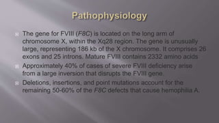 The gene for FVIII (F8C) is located on the long arm of
chromosome X, within the Xq28 region. The gene is unusually
large, representing 186 kb of the X chromosome. It comprises 26
exons and 25 introns. Mature FVIII contains 2332 amino acids
 Approximately 40% of cases of severe FVIII deficiency arise
from a large inversion that disrupts the FVIII gene.
 Deletions, insertions, and point mutations account for the
remaining 50-60% of the F8C defects that cause hemophilia A.
 