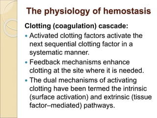 The physiology of hemostasis
Clotting (coagulation) cascade:
 Activated clotting factors activate the
next sequential clotting factor in a
systematic manner.
 Feedback mechanisms enhance
clotting at the site where it is needed.
 The dual mechanisms of activating
clotting have been termed the intrinsic
(surface activation) and extrinsic (tissue
factor–mediated) pathways.
 