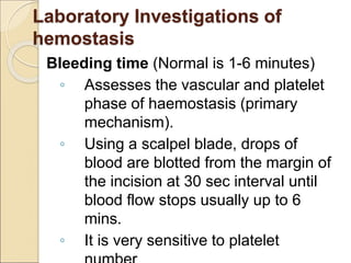 Bleeding time (Normal is 1-6 minutes)
◦ Assesses the vascular and platelet
phase of haemostasis (primary
mechanism).
◦ Using a scalpel blade, drops of
blood are blotted from the margin of
the incision at 30 sec interval until
blood flow stops usually up to 6
mins.
◦ It is very sensitive to platelet
Laboratory Investigations of
hemostasis
 