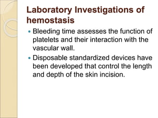 Laboratory Investigations of
hemostasis
 Bleeding time assesses the function of
platelets and their interaction with the
vascular wall.
 Disposable standardized devices have
been developed that control the length
and depth of the skin incision.
 