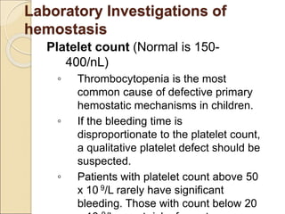 Platelet count (Normal is 150-
400/nL)
◦ Thrombocytopenia is the most
common cause of defective primary
hemostatic mechanisms in children.
◦ If the bleeding time is
disproportionate to the platelet count,
a qualitative platelet defect should be
suspected.
◦ Patients with platelet count above 50
x 10 9/L rarely have significant
bleeding. Those with count below 20
Laboratory Investigations of
hemostasis
 