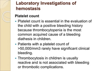 Platelet count
 Platelet count is essential in the evaluation of
the child with a positive bleeding history
because thrombocytopenia is the most
common acquired cause of a bleeding
diathesis in children.
 Patients with a platelet count of
>50,000/mm3 rarely have significant clinical
bleeding.
 Thrombocytosis in children is usually
reactive and is not associated with bleeding
or thrombotic complications.
Laboratory Investigations of
hemostasis
 
