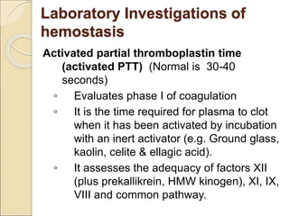 Activated partial thromboplastin time
(activated PTT) (Normal is 30-40
seconds)
◦ Evaluates phase I of coagulation
◦ It is the time required for plasma to clot
when it has been activated by incubation
with an inert activator (e.g. Ground glass,
kaolin, celite & ellagic acid).
◦ It assesses the adequacy of factors XII
(plus prekallikrein, HMW kinogen), XI, IX,
VIII and common pathway.
Laboratory Investigations of
hemostasis
 