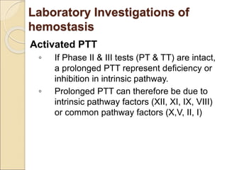 Activated PTT
◦ If Phase II & III tests (PT & TT) are intact,
a prolonged PTT represent deficiency or
inhibition in intrinsic pathway.
◦ Prolonged PTT can therefore be due to
intrinsic pathway factors (XII, XI, IX, VIII)
or common pathway factors (X,V, II, I)
Laboratory Investigations of
hemostasis
 