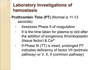 Prothrombin Time (PT) (Normal is 11-13
seconds)
◦ Assesses Phase II of coagulation
◦ It is the time taken for plasma to clot after
the addition of exogenous thromboplastin
(tissue factor) & Ca2+
◦ If Phase III (TT) is intact, prolonged PT
indicates deficiency of factor VII (extrinsic
pathway) or V, X, II (common pathway)
Laboratory Investigations of
hemostasis
 