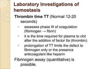Thrombin time TT (Normal 12-20
seconds)
◦ assesses phase III of coagulation
(fibrinogen → fibrin)
◦ it is the time required for plasma to clot
after the addition of factor IIa (thrombin)
◦ prolongation of TT limits the defect to
fibrinogen only or the presence
anticoagulant like heparin
Fibrinogen assay (quantitative) is
possible.
Laboratory Investigations of
hemostasis
 