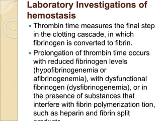 Laboratory Investigations of
hemostasis
 Thrombin time measures the final step
in the clotting cascade, in which
fibrinogen is converted to fibrin.
 Prolongation of thrombin time occurs
with reduced fibrinogen levels
(hypofibrinogenemia or
afibrinogenemia), with dysfunctional
fibrinogen (dysfibrinogenemia), or in
the presence of substances that
interfere with fibrin polymerization tion,
such as heparin and fibrin split
 
