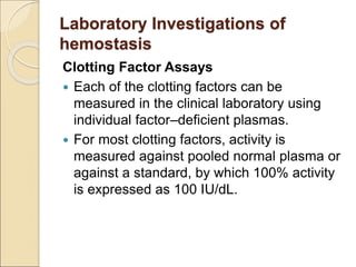 Clotting Factor Assays
 Each of the clotting factors can be
measured in the clinical laboratory using
individual factor–deficient plasmas.
 For most clotting factors, activity is
measured against pooled normal plasma or
against a standard, by which 100% activity
is expressed as 100 IU/dL.
Laboratory Investigations of
hemostasis
 