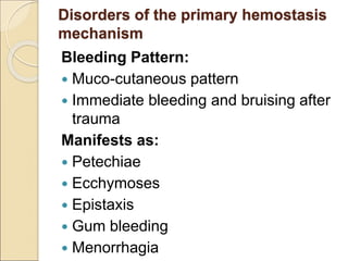 Disorders of the primary hemostasis
mechanism
Bleeding Pattern:
 Muco-cutaneous pattern
 Immediate bleeding and bruising after
trauma
Manifests as:
 Petechiae
 Ecchymoses
 Epistaxis
 Gum bleeding
 Menorrhagia
 