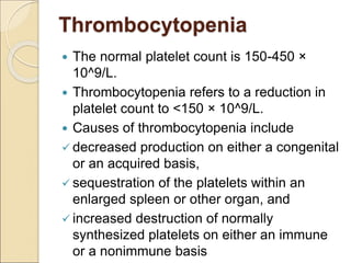 Thrombocytopenia
 The normal platelet count is 150-450 ×
10^9/L.
 Thrombocytopenia refers to a reduction in
platelet count to <150 × 10^9/L.
 Causes of thrombocytopenia include
 decreased production on either a congenital
or an acquired basis,
 sequestration of the platelets within an
enlarged spleen or other organ, and
 increased destruction of normally
synthesized platelets on either an immune
or a nonimmune basis
 