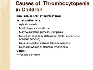 Causes of Thrombocytopenia
in Children
IMPAIRED PLATELET PRODUCTION
Acquired disorders
 Aplastic anemia
 Myelodysplastic syndrome
 Marrow infiltrative process—neoplasia
 Nutritional deficiency states (iron, folate, vitamin B12,
anorexia nervosa)
 Drug- or radiation-induced thrombocytopenia
 Neonatal hypoxia or placental insufficiency
Others:
Hereditary disorders
 