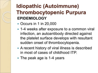 EPIDEMIOLOGY
 Occurs in 1 in 20,000
 1-4 weeks after exposure to a common viral
infection, an autoantibody directed against
the platelet surface develops with resultant
sudden onset of thrombocytopenia.
 A recent history of viral illness is described
in most of cases of childhood ITP.
 The peak age is 1-4 years
Idiopathic (Autoimmune)
Thrombocytopenic Purpura
 