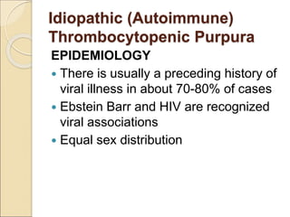 EPIDEMIOLOGY
 There is usually a preceding history of
viral illness in about 70-80% of cases
 Ebstein Barr and HIV are recognized
viral associations
 Equal sex distribution
Idiopathic (Autoimmune)
Thrombocytopenic Purpura
 