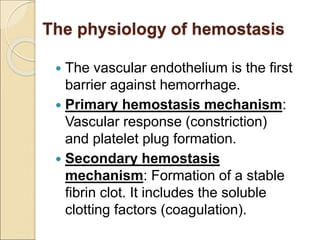 The physiology of hemostasis
 The vascular endothelium is the first
barrier against hemorrhage.
 Primary hemostasis mechanism:
Vascular response (constriction)
and platelet plug formation.
 Secondary hemostasis
mechanism: Formation of a stable
fibrin clot. It includes the soluble
clotting factors (coagulation).
 