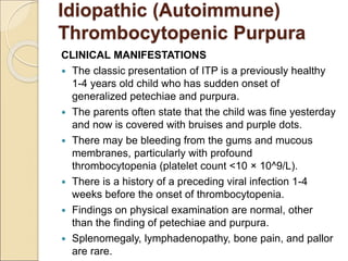 CLINICAL MANIFESTATIONS
 The classic presentation of ITP is a previously healthy
1-4 years old child who has sudden onset of
generalized petechiae and purpura.
 The parents often state that the child was fine yesterday
and now is covered with bruises and purple dots.
 There may be bleeding from the gums and mucous
membranes, particularly with profound
thrombocytopenia (platelet count <10 × 10^9/L).
 There is a history of a preceding viral infection 1-4
weeks before the onset of thrombocytopenia.
 Findings on physical examination are normal, other
than the finding of petechiae and purpura.
 Splenomegaly, lymphadenopathy, bone pain, and pallor
are rare.
Idiopathic (Autoimmune)
Thrombocytopenic Purpura
 