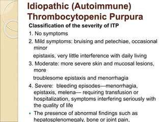Classification of the severity of ITP
1. No symptoms
2. Mild symptoms: bruising and petechiae, occasional
minor
epistaxis, very little interference with daily living
3. Moderate: more severe skin and mucosal lesions,
more
troublesome epistaxis and menorrhagia
4. Severe: bleeding episodes—menorrhagia,
epistaxis, melena— requiring transfusion or
hospitalization, symptoms interfering seriously with
the quality of life
 The presence of abnormal findings such as
hepatosplenomegaly, bone or joint pain,
Idiopathic (Autoimmune)
Thrombocytopenic Purpura
 