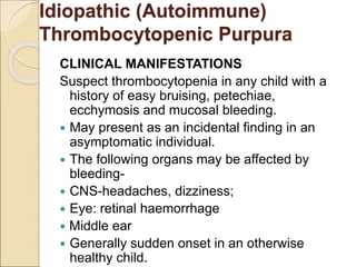 CLINICAL MANIFESTATIONS
Suspect thrombocytopenia in any child with a
history of easy bruising, petechiae,
ecchymosis and mucosal bleeding.
 May present as an incidental finding in an
asymptomatic individual.
 The following organs may be affected by
bleeding-
 CNS-headaches, dizziness;
 Eye: retinal haemorrhage
 Middle ear
 Generally sudden onset in an otherwise
healthy child.
Idiopathic (Autoimmune)
Thrombocytopenic Purpura
 