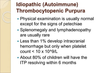  Physical examination is usually normal
except for the signs of petechiae
 Splenomegaly and lymphadenopathy
are usually rare
 Less than 1% develop intracranial
hemorrhage but only when platelet
count < 10 x 10^9/L
 About 80% of children will have the
ITP resolving within 6 months
Idiopathic (Autoimmune)
Thrombocytopenic Purpura
 