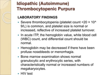 Idiopathic (Autoimmune)
Thrombocytopenic Purpura
LABORATORY FINDINGS
 Severe thrombocytopenia (platelet count <20 × 10^
9/L) is common, and platelet size is normal or
increased, reflective of increased platelet turnover.
 In acute ITP, the hemoglobin value, white blood cell
(WBC) count, and differential count should be
normal.
 Hemoglobin may be decreased if there have been
profuse nosebleeds or menorrhagia.
 Bone marrow examination shows normal
granulocytic and erythrocytic series, with
characteristically normal or increased numbers of
megakaryocytes.
 HIV test
 