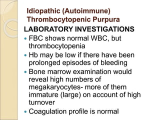 LABORATORY INVESTIGATIONS
 FBC shows normal WBC, but
thrombocytopenia
 Hb may be low if there have been
prolonged episodes of bleeding
 Bone marrow examination would
reveal high numbers of
megakaryocytes- more of them
immature (large) on account of high
turnover
 Coagulation profile is normal
Idiopathic (Autoimmune)
Thrombocytopenic Purpura
 
