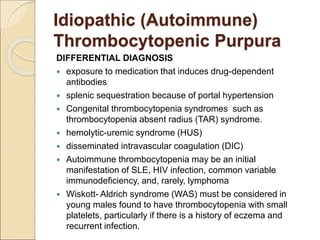 DIFFERENTIAL DIAGNOSIS
 exposure to medication that induces drug-dependent
antibodies
 splenic sequestration because of portal hypertension
 Congenital thrombocytopenia syndromes such as
thrombocytopenia absent radius (TAR) syndrome.
 hemolytic-uremic syndrome (HUS)
 disseminated intravascular coagulation (DIC)
 Autoimmune thrombocytopenia may be an initial
manifestation of SLE, HIV infection, common variable
immunodeficiency, and, rarely, lymphoma
 Wiskott- Aldrich syndrome (WAS) must be considered in
young males found to have thrombocytopenia with small
platelets, particularly if there is a history of eczema and
recurrent infection.
Idiopathic (Autoimmune)
Thrombocytopenic Purpura
 