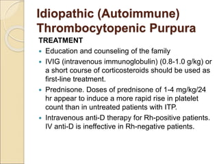 Idiopathic (Autoimmune)
Thrombocytopenic Purpura
TREATMENT
 Education and counseling of the family
 IVIG (intravenous immunoglobulin) (0.8-1.0 g/kg) or
a short course of corticosteroids should be used as
first-line treatment.
 Prednisone. Doses of prednisone of 1-4 mg/kg/24
hr appear to induce a more rapid rise in platelet
count than in untreated patients with ITP.
 Intravenous anti-D therapy for Rh-positive patients.
IV anti-D is ineffective in Rh-negative patients.
 