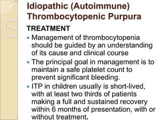 TREATMENT
 Management of thrombocytopenia
should be guided by an understanding
of its cause and clinical course
 The principal goal in management is to
maintain a safe platelet count to
prevent significant bleeding.
 ITP in children usually is short-lived,
with at least two thirds of patients
making a full and sustained recovery
within 6 months of presentation, with or
without treatment.
Idiopathic (Autoimmune)
Thrombocytopenic Purpura
 