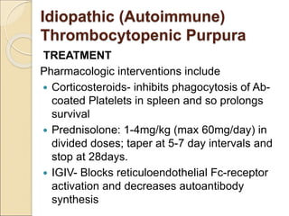 TREATMENT
Pharmacologic interventions include
 Corticosteroids- inhibits phagocytosis of Ab-
coated Platelets in spleen and so prolongs
survival
 Prednisolone: 1-4mg/kg (max 60mg/day) in
divided doses; taper at 5-7 day intervals and
stop at 28days.
 IGIV- Blocks reticuloendothelial Fc-receptor
activation and decreases autoantibody
synthesis
Idiopathic (Autoimmune)
Thrombocytopenic Purpura
 