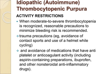 ACTIVITY RESTRICTIONS
 When moderate-to-severe thrombocytopenia
is recognized, reasonable precautions to
minimize bleeding risk is recommended.
trauma precautions (eg, avoidance of
contact sports and use of a helmet while
cycling)
 and avoidance of medications that have anti
platelet or anticoagulant activity (including
aspirin-containing preparations, ibuprofen,
and other nonsteroidal anti-inflammatory
drugs).
Idiopathic (Autoimmune)
Thrombocytopenic Purpura
 