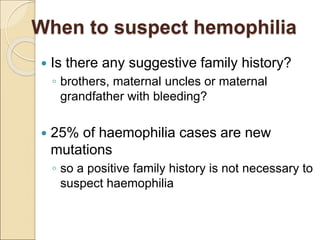 When to suspect hemophilia
 Is there any suggestive family history?
◦ brothers, maternal uncles or maternal
grandfather with bleeding?
 25% of haemophilia cases are new
mutations
◦ so a positive family history is not necessary to
suspect haemophilia
 