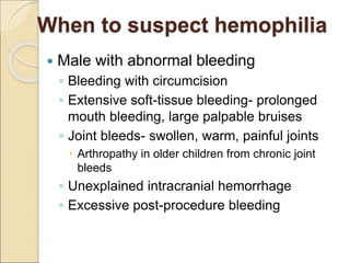 When to suspect hemophilia
 Male with abnormal bleeding
◦ Bleeding with circumcision
◦ Extensive soft-tissue bleeding- prolonged
mouth bleeding, large palpable bruises
◦ Joint bleeds- swollen, warm, painful joints
 Arthropathy in older children from chronic joint
bleeds
◦ Unexplained intracranial hemorrhage
◦ Excessive post-procedure bleeding
 
