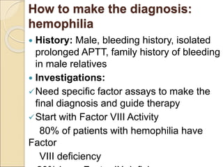 How to make the diagnosis:
hemophilia
 History: Male, bleeding history, isolated
prolonged APTT, family history of bleeding
in male relatives
 Investigations:
Need specific factor assays to make the
final diagnosis and guide therapy
Start with Factor VIII Activity
80% of patients with hemophilia have
Factor
VIII deficiency
 