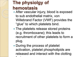 The physiolgy of
hemostasis
 After vascular injury, blood is exposed
to sub endothelial matrix, von
Willebrand Factor (VWF) provides the
“glue” to which platelets bind.
 The platelets release stored proteins
(e.g. thromboxane); this leads to
recruitment of other platelets to form a
plug.
 During the process of platelet
activation, platelet phospholipids are
released and interact with the clotting
 