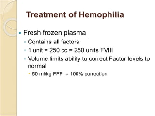  Fresh frozen plasma
◦ Contains all factors
◦ 1 unit = 250 cc = 250 units FVIII
◦ Volume limits ability to correct Factor levels to
normal
 50 ml/kg FFP = 100% correction
Treatment of Hemophilia
 
